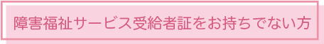 障害福祉サービス受給者証をお持ちでない方